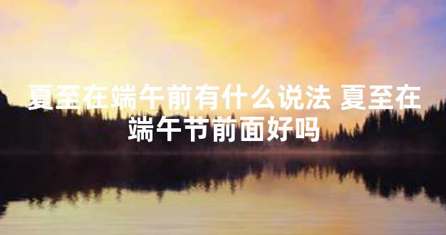 夏至在端午前有什么说法 夏至在端午节前面好吗